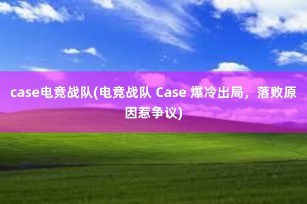 case电竞战队(电竞战队 Case 爆冷出局，落败原因惹争议)