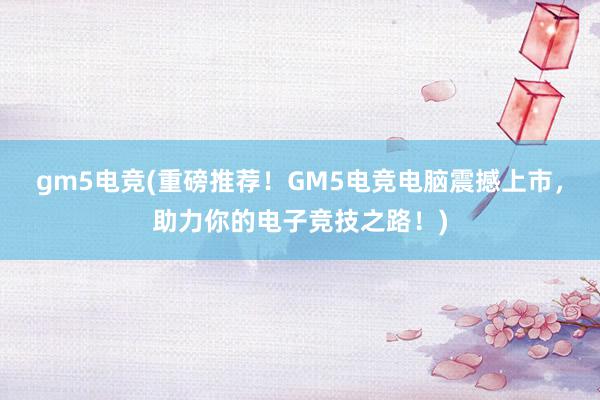 gm5电竞(重磅推荐！GM5电竞电脑震撼上市，助力你的电子竞技之路！)