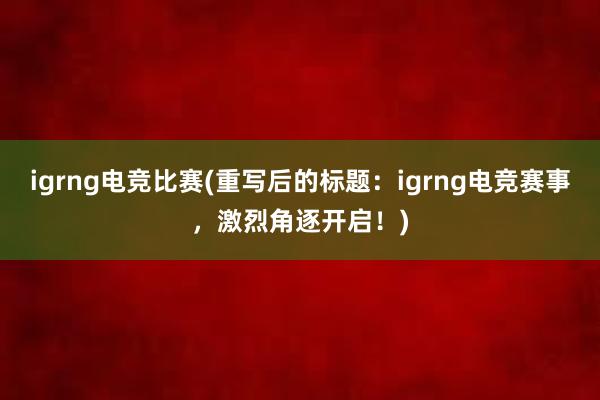 igrng电竞比赛(重写后的标题：igrng电竞赛事，激烈角逐开启！)