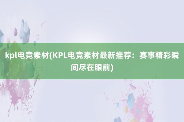 kpl电竞素材(KPL电竞素材最新推荐：赛事精彩瞬间尽在眼前)