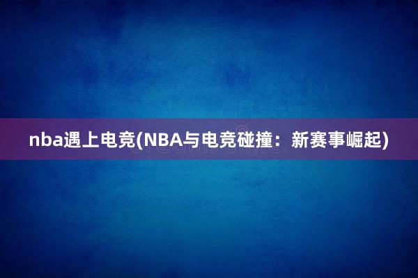 nba遇上电竞(NBA与电竞碰撞：新赛事崛起)