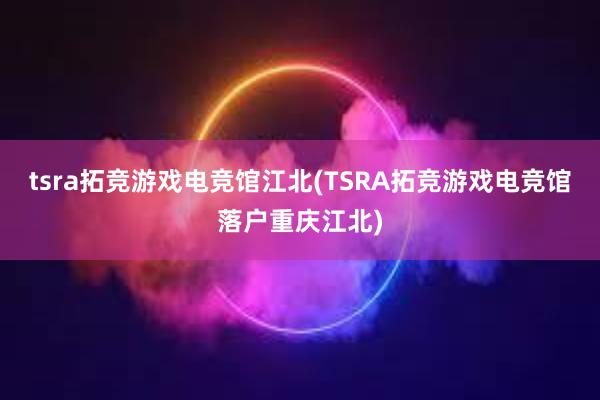 tsra拓竞游戏电竞馆江北(TSRA拓竞游戏电竞馆落户重庆江北)