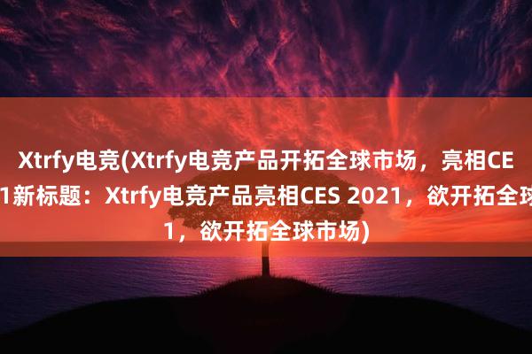 Xtrfy电竞(Xtrfy电竞产品开拓全球市场，亮相CES 2021新标题：Xtrfy电竞产品亮相CES 2021，欲开拓全球市场)