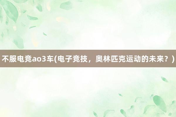 不服电竞ao3车(电子竞技，奥林匹克运动的未来？)