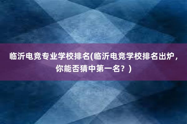 临沂电竞专业学校排名(临沂电竞学校排名出炉，你能否猜中第一名？)