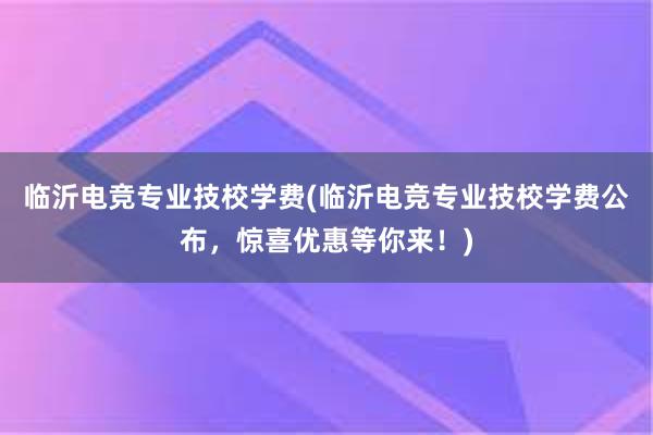 临沂电竞专业技校学费(临沂电竞专业技校学费公布，惊喜优惠等你来！)