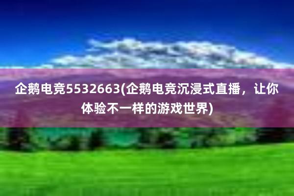 企鹅电竞5532663(企鹅电竞沉浸式直播，让你体验不一样的游戏世界)