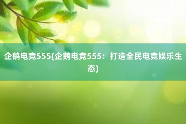 企鹅电竞555(企鹅电竞555：打造全民电竞娱乐生态)