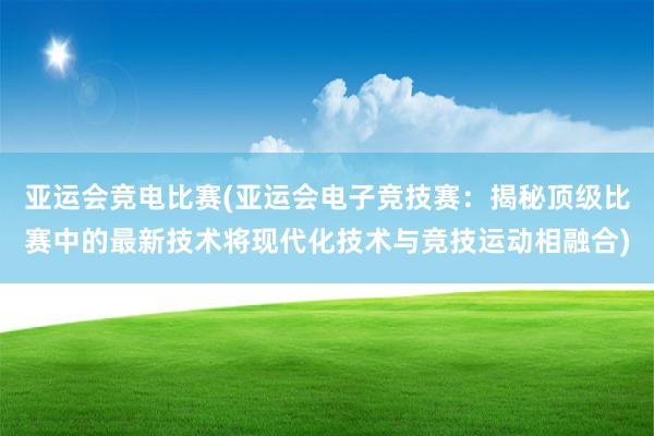 亚运会竞电比赛(亚运会电子竞技赛：揭秘顶级比赛中的最新技术将现代化技术与竞技运动相融合)