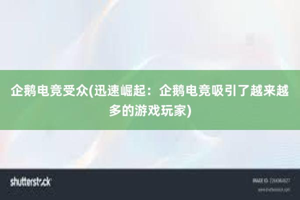 企鹅电竞受众(迅速崛起：企鹅电竞吸引了越来越多的游戏玩家)