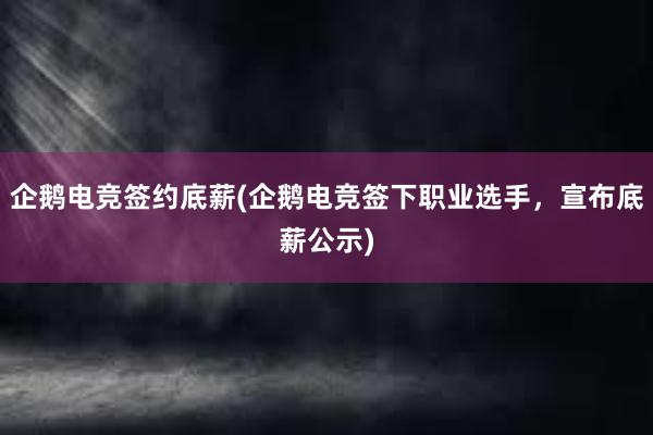 企鹅电竞签约底薪(企鹅电竞签下职业选手，宣布底薪公示)