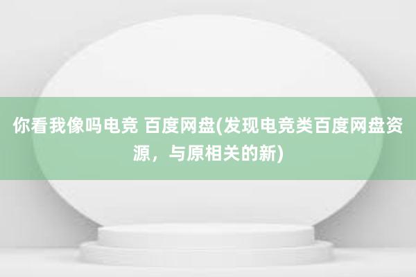 你看我像吗电竞 百度网盘(发现电竞类百度网盘资源，与原相关的新)