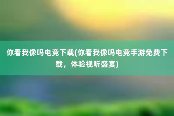 你看我像吗电竞下载(你看我像吗电竞手游免费下载，体验视听盛宴)