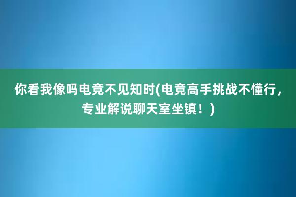 你看我像吗电竞不见知时(电竞高手挑战不懂行，专业解说聊天室坐镇！)