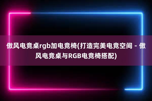 傲风电竞桌rgb加电竞椅(打造完美电竞空间 - 傲风电竞桌与RGB电竞椅搭配)