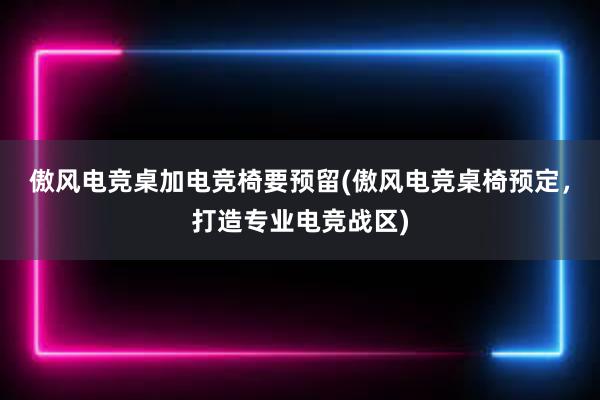 傲风电竞桌加电竞椅要预留(傲风电竞桌椅预定，打造专业电竞战区)