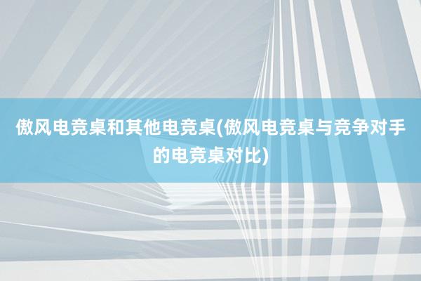 傲风电竞桌和其他电竞桌(傲风电竞桌与竞争对手的电竞桌对比)