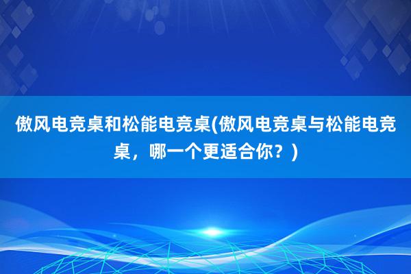 傲风电竞桌和松能电竞桌(傲风电竞桌与松能电竞桌，哪一个更适合你？)