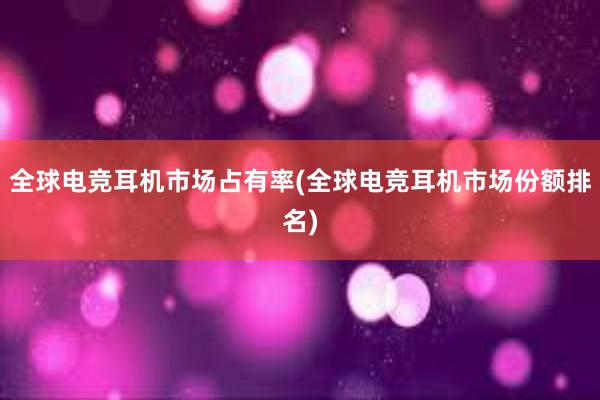 全球电竞耳机市场占有率(全球电竞耳机市场份额排名)