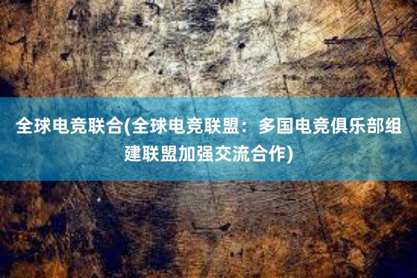 全球电竞联合(全球电竞联盟：多国电竞俱乐部组建联盟加强交流合作)