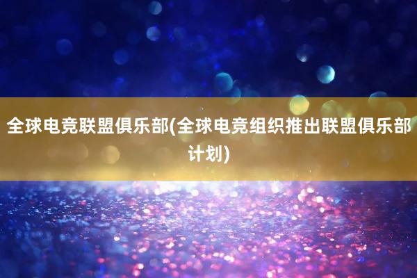 全球电竞联盟俱乐部(全球电竞组织推出联盟俱乐部计划)