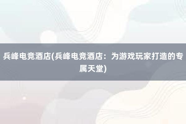 兵峰电竞酒店(兵峰电竞酒店：为游戏玩家打造的专属天堂)