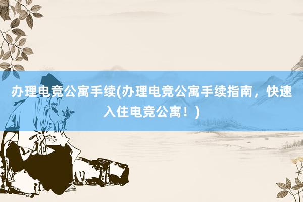 办理电竞公寓手续(办理电竞公寓手续指南，快速入住电竞公寓！)