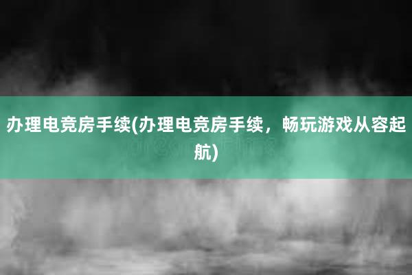 办理电竞房手续(办理电竞房手续，畅玩游戏从容起航)