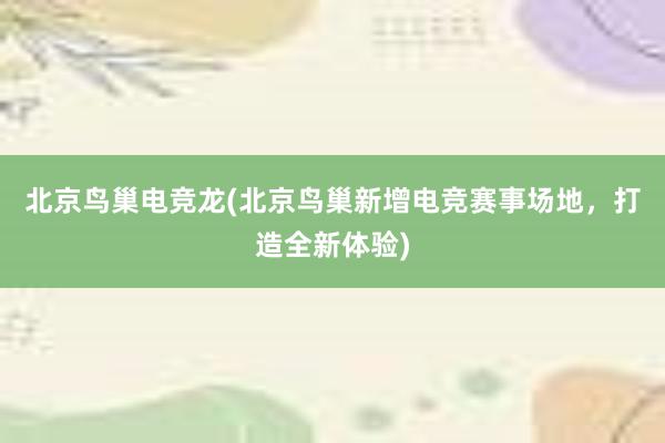 北京鸟巢电竞龙(北京鸟巢新增电竞赛事场地，打造全新体验)