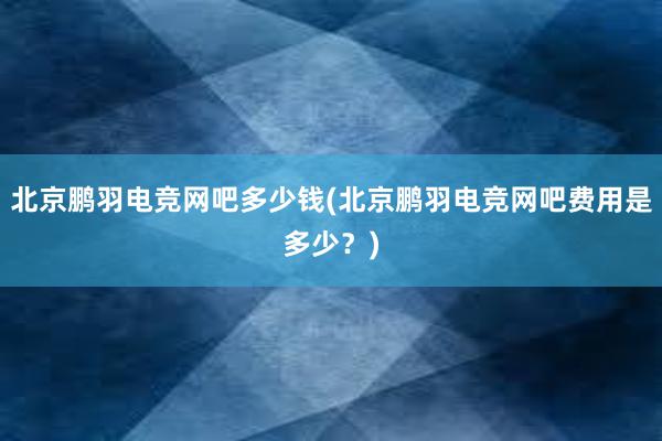 北京鹏羽电竞网吧多少钱(北京鹏羽电竞网吧费用是多少？)