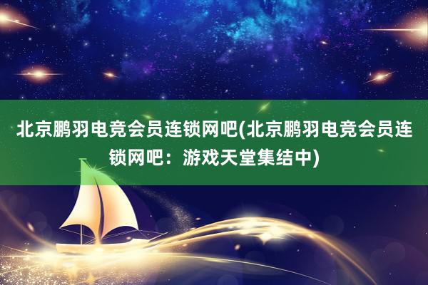 北京鹏羽电竞会员连锁网吧(北京鹏羽电竞会员连锁网吧：游戏天堂集结中)