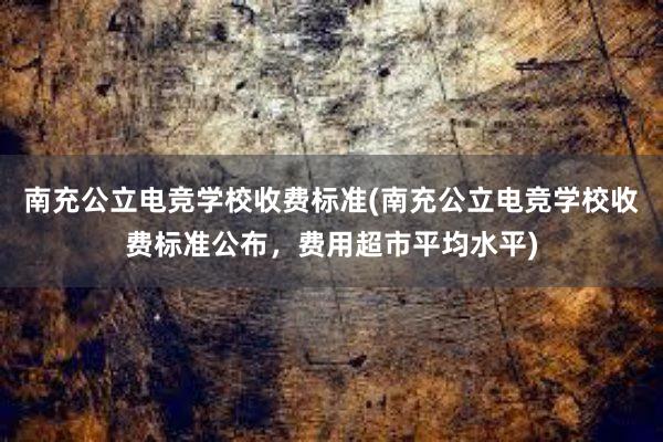 南充公立电竞学校收费标准(南充公立电竞学校收费标准公布，费用超市平均水平)