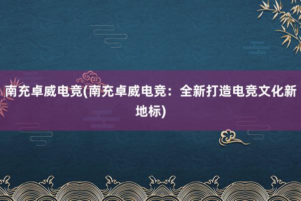 南充卓威电竞(南充卓威电竞：全新打造电竞文化新地标)