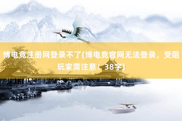 博电竞注册网登录不了(博电竞官网无法登录，受阻玩家需注意！38字)