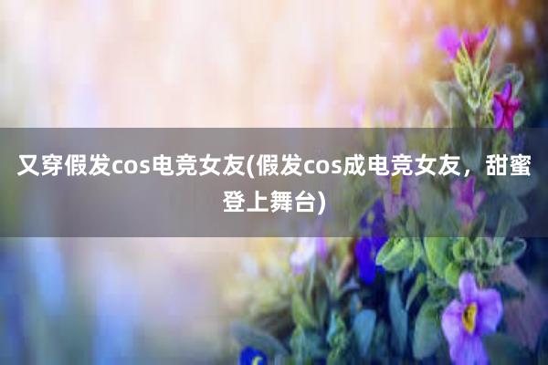 又穿假发cos电竞女友(假发cos成电竞女友，甜蜜登上舞台)