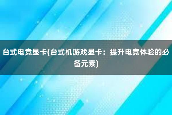 台式电竞显卡(台式机游戏显卡：提升电竞体验的必备元素)