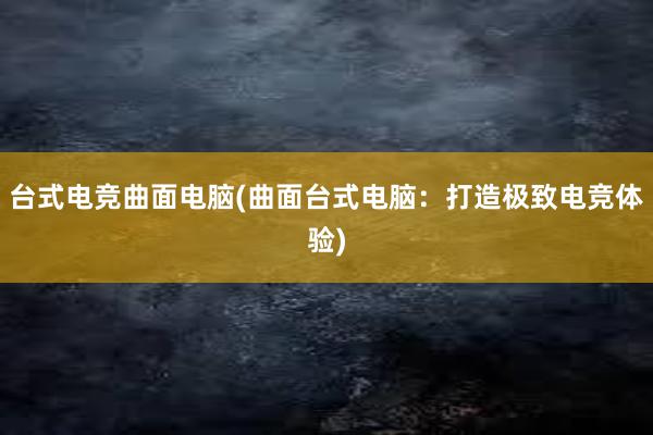 台式电竞曲面电脑(曲面台式电脑：打造极致电竞体验)