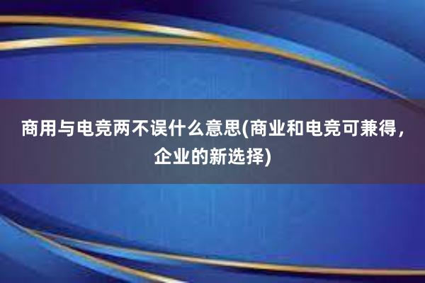 商用与电竞两不误什么意思(商业和电竞可兼得，企业的新选择)