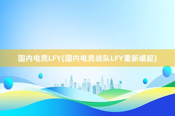 国内电竞LFY(国内电竞战队LFY重新崛起)