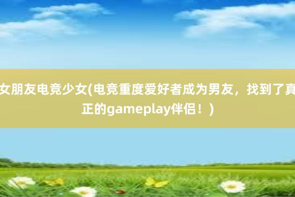 女朋友电竞少女(电竞重度爱好者成为男友，找到了真正的gameplay伴侣！)