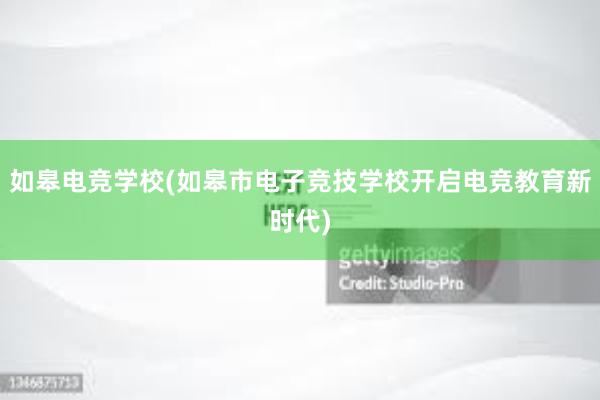 如皋电竞学校(如皋市电子竞技学校开启电竞教育新时代)