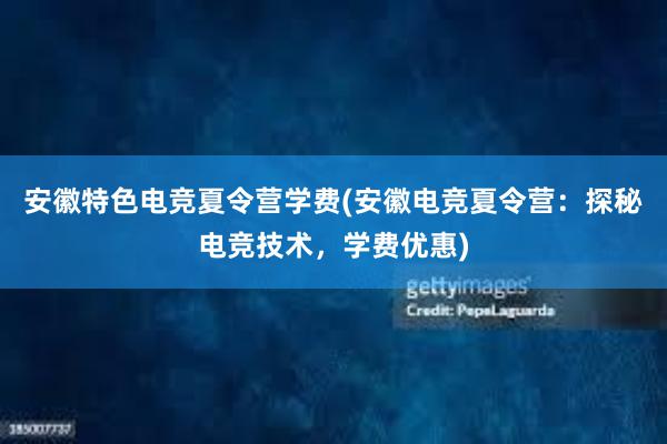 安徽特色电竞夏令营学费(安徽电竞夏令营：探秘电竞技术，学费优惠)