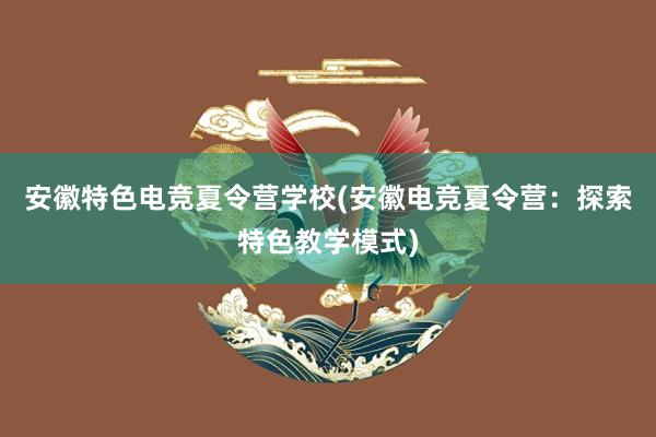 安徽特色电竞夏令营学校(安徽电竞夏令营：探索特色教学模式)