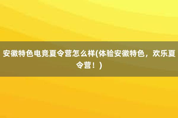 安徽特色电竞夏令营怎么样(体验安徽特色，欢乐夏令营！)