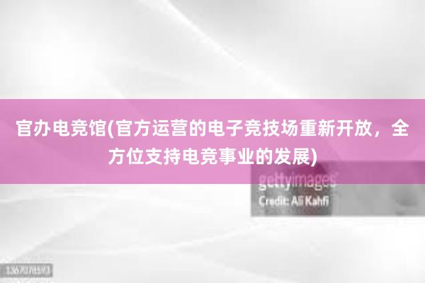 官办电竞馆(官方运营的电子竞技场重新开放，全方位支持电竞事业的发展)