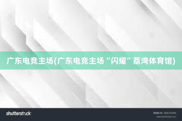 广东电竞主场(广东电竞主场“闪耀”荔湾体育馆)