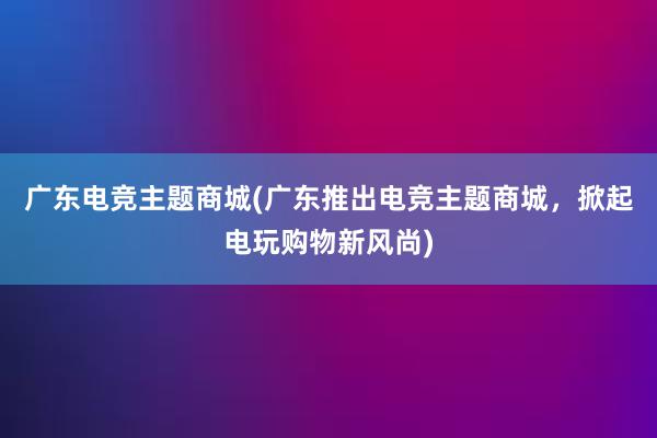 广东电竞主题商城(广东推出电竞主题商城，掀起电玩购物新风尚)