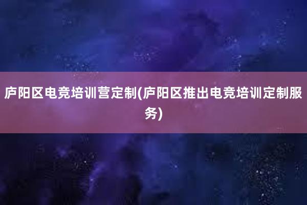 庐阳区电竞培训营定制(庐阳区推出电竞培训定制服务)