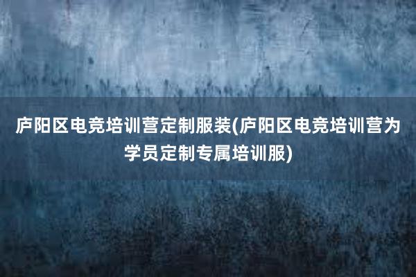 庐阳区电竞培训营定制服装(庐阳区电竞培训营为学员定制专属培训服)