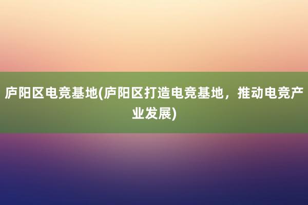 庐阳区电竞基地(庐阳区打造电竞基地，推动电竞产业发展)